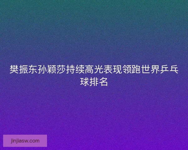 樊振东孙颖莎持续高光表现领跑世界乒乓球排名