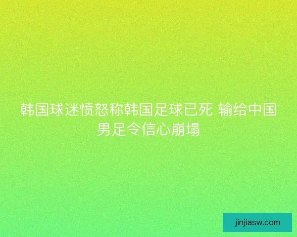 韩国球迷愤怒称韩国足球已死 输给中国男足令信心崩塌