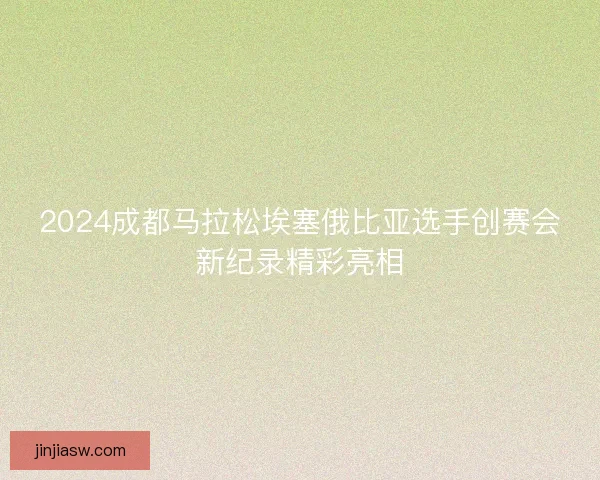 2024成都马拉松埃塞俄比亚选手创赛会新纪录精彩亮相