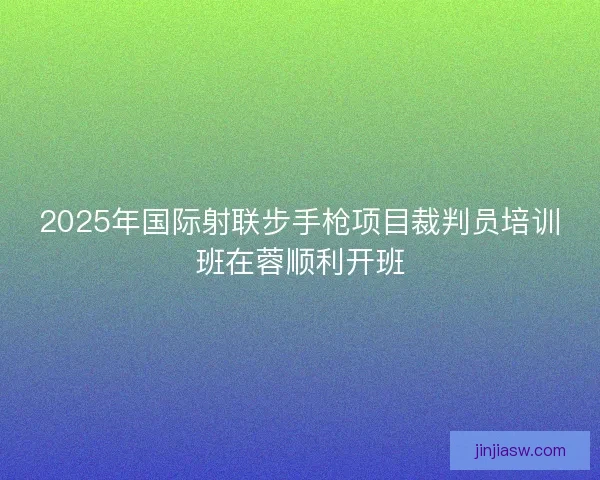 2025年国际射联步手枪项目裁判员培训班在蓉顺利开班